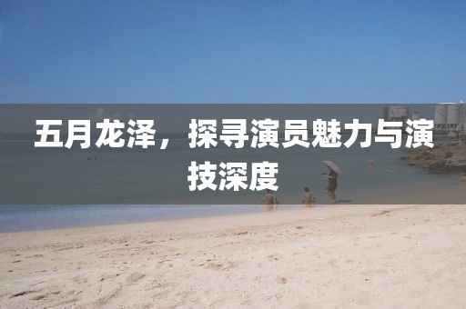 五月龙泽，探寻演员魅力与演技深度