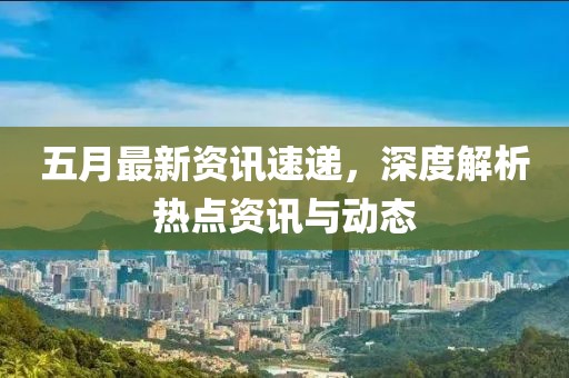 五月最新资讯速递，深度解析热点资讯与动态