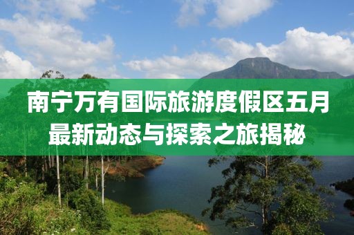 南宁万有国际旅游度假区五月最新动态与探索之旅揭秘