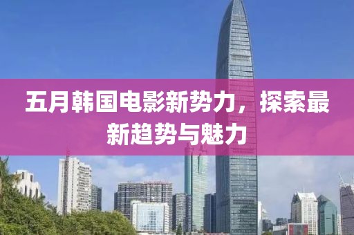 五月韩国电影新势力，探索最新趋势与魅力