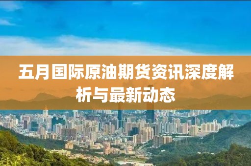 五月国际原油期货资讯深度解析与最新动态