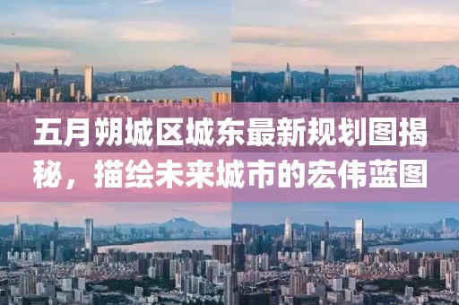 五月朔城区城东最新规划图揭秘，描绘未来城市的宏伟蓝图