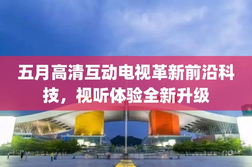 五月高清互动电视革新前沿科技，视听体验全新升级