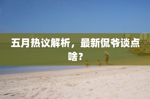 五月热议解析，最新侃爷谈点啥？