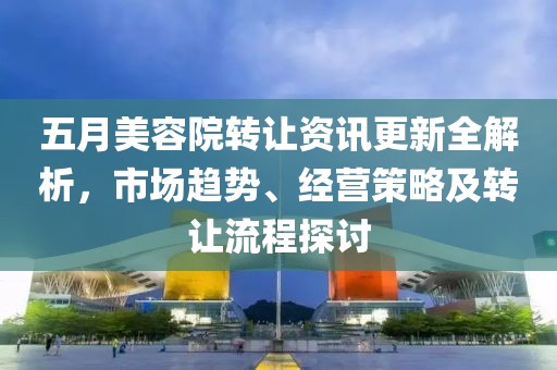 五月美容院转让资讯更新全解析，市场趋势、经营策略及转让流程探讨