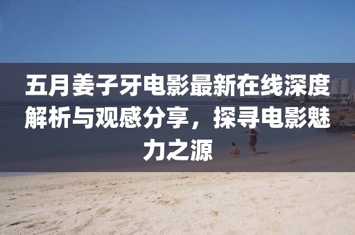 五月姜子牙电影最新在线深度解析与观感分享，探寻电影魅力之源