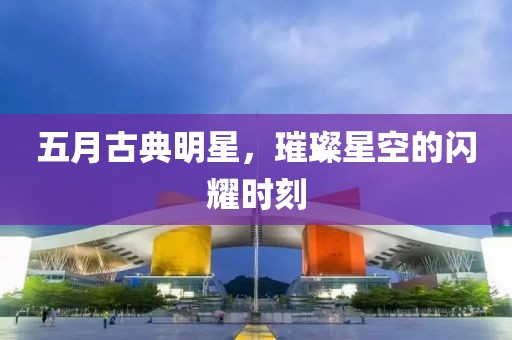 五月古典明星，璀璨星空的闪耀时刻