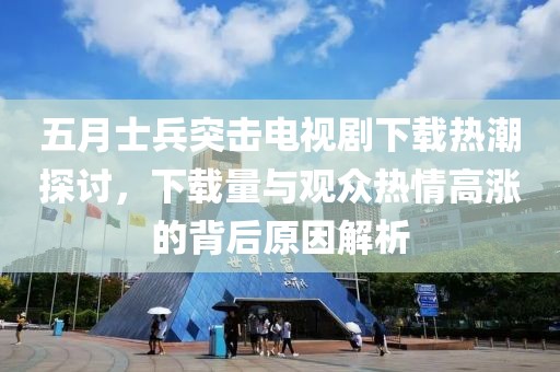 五月士兵突击电视剧下载热潮探讨，下载量与观众热情高涨的背后原因解析
