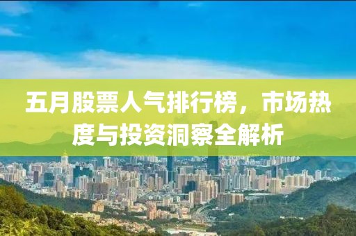 五月股票人气排行榜，市场热度与投资洞察全解析
