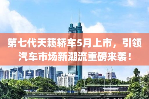 第七代天籁轿车5月上市，引领汽车市场新潮流重磅来袭！