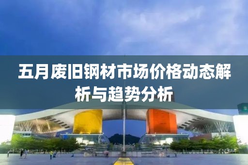 五月废旧钢材市场价格动态解析与趋势分析