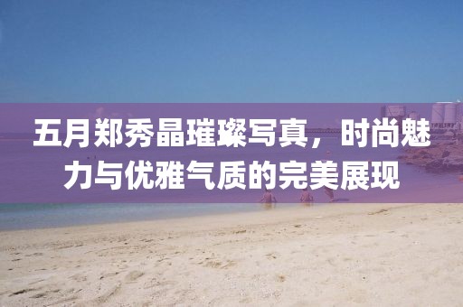 五月郑秀晶璀璨写真，时尚魅力与优雅气质的完美展现