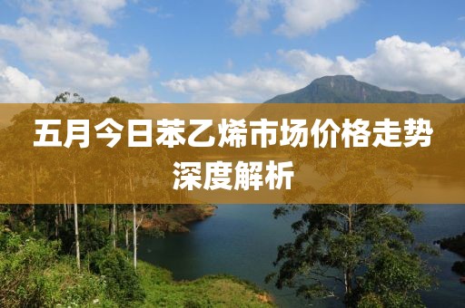 五月今日苯乙烯市场价格走势深度解析