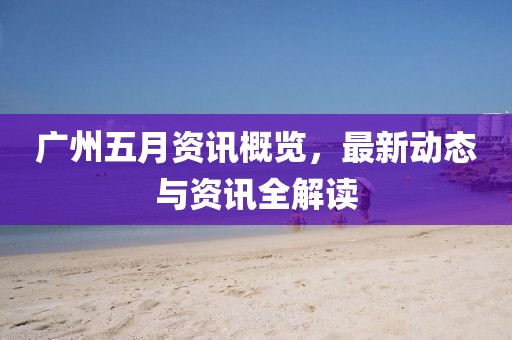 广州五月资讯概览，最新动态与资讯全解读