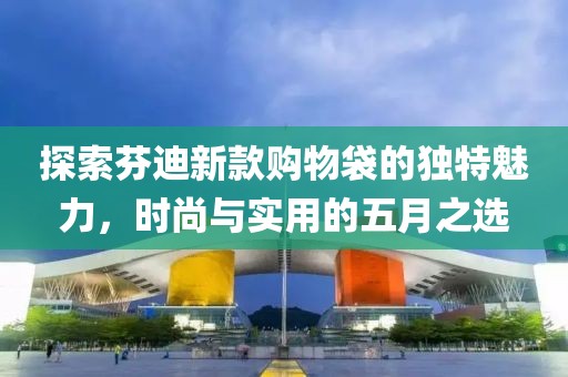 探索芬迪新款购物袋的独特魅力，时尚与实用的五月之选