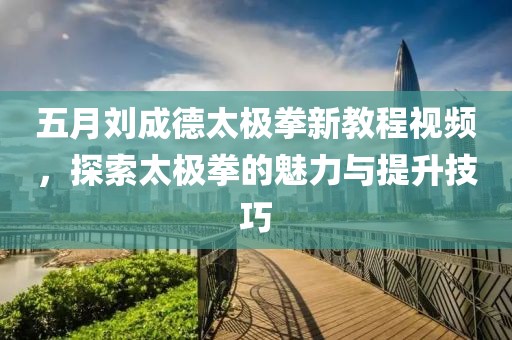 五月刘成德太极拳新教程视频，探索太极拳的魅力与提升技巧
