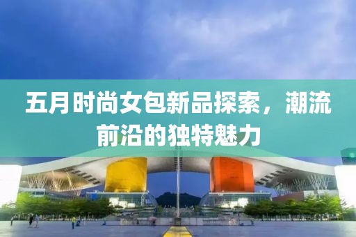 五月时尚女包新品探索，潮流前沿的独特魅力