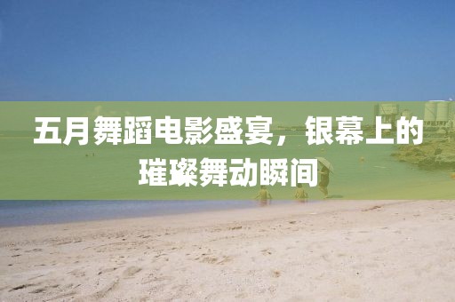 五月舞蹈电影盛宴，银幕上的璀璨舞动瞬间