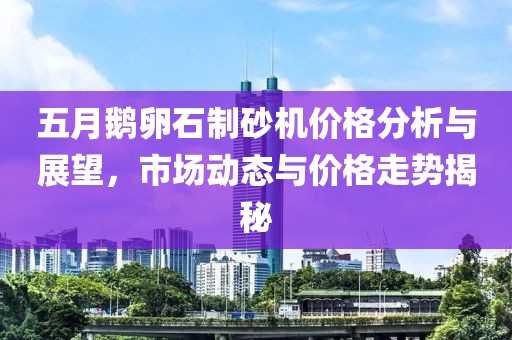 五月鹅卵石制砂机价格分析与展望，市场动态与价格走势揭秘