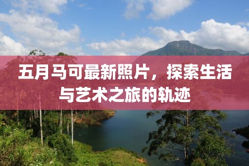 五月马可最新照片，探索生活与艺术之旅的轨迹
