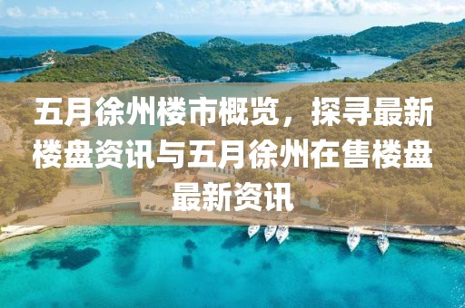五月徐州楼市概览，探寻最新楼盘资讯与五月徐州在售楼盘最新资讯