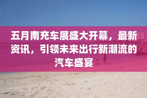 五月南充车展盛大开幕，最新资讯，引领未来出行新潮流的汽车盛宴