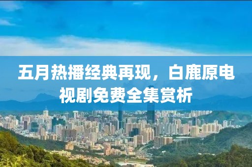 五月热播经典再现，白鹿原电视剧免费全集赏析