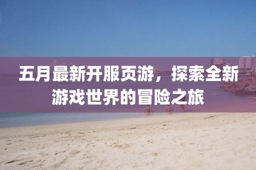 五月最新开服页游，探索全新游戏世界的冒险之旅