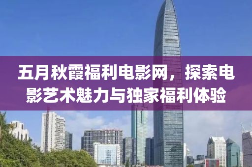 五月秋霞福利电影网，探索电影艺术魅力与独家福利体验