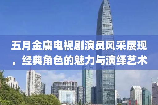 五月金庸电视剧演员风采展现，经典角色的魅力与演绎艺术