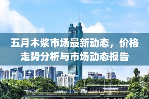 五月木浆市场最新动态，价格走势分析与市场动态报告