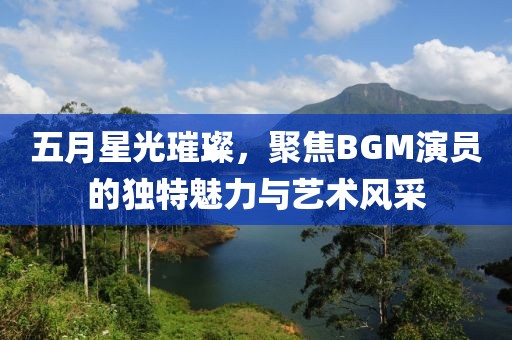 五月星光璀璨，聚焦BGM演员的独特魅力与艺术风采