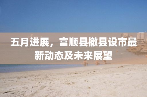 五月进展，富顺县撤县设市最新动态及未来展望