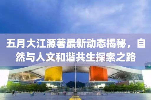 五月大江源著最新动态揭秘，自然与人文和谐共生探索之路