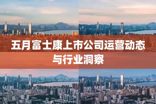 五月富士康上市公司运营动态与行业洞察