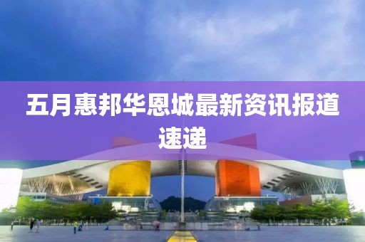 五月惠邦华恩城最新资讯报道速递