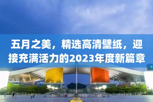 五月之美，精选高清壁纸，迎接充满活力的2023年度新篇章