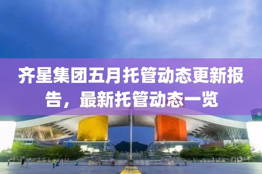 齐星集团五月托管动态更新报告，最新托管动态一览