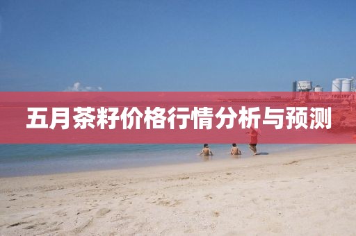 五月茶籽价格行情分析与预测