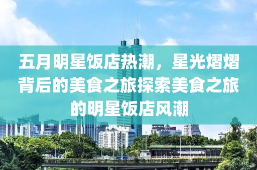 五月明星饭店热潮，星光熠熠背后的美食之旅探索美食之旅的明星饭店风潮