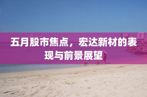 五月股市焦点，宏达新材的表现与前景展望