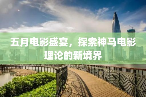 五月电影盛宴，探索神马电影理论的新境界