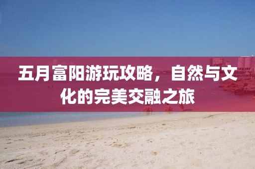 五月富阳游玩攻略，自然与文化的完美交融之旅