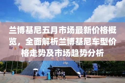 兰博基尼五月市场最新价格概览，全面解析兰博基尼车型价格走势及市场趋势分析