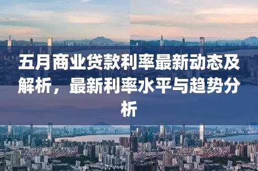 五月商业贷款利率最新动态及解析，最新利率水平与趋势分析
