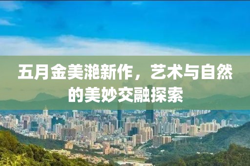 五月金美滟新作，艺术与自然的美妙交融探索