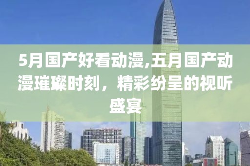 5月国产好看动漫,五月国产动漫璀璨时刻，精彩纷呈的视听盛宴