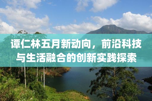 谭仁林五月新动向，前沿科技与生活融合的创新实践探索