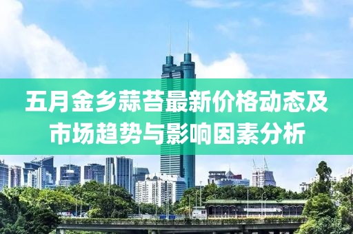五月金乡蒜苔最新价格动态及市场趋势与影响因素分析