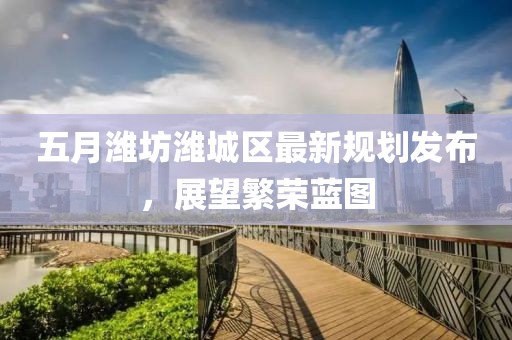 五月潍坊潍城区最新规划发布，展望繁荣蓝图